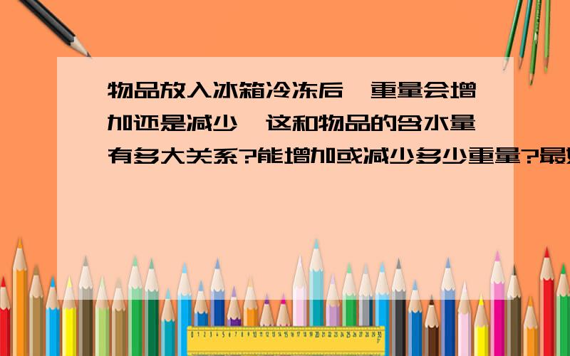 物品放入冰箱冷冻后,重量会增加还是减少,这和物品的含水量有多大关系?能增加或减少多少重量?最好有公式表达!真的好奇怪,我做了实验,水和蔬菜冷冻后质量会减少,但解冻后也会减少!这样