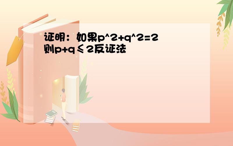 证明：如果p^2+q^2=2则p+q≤2反证法