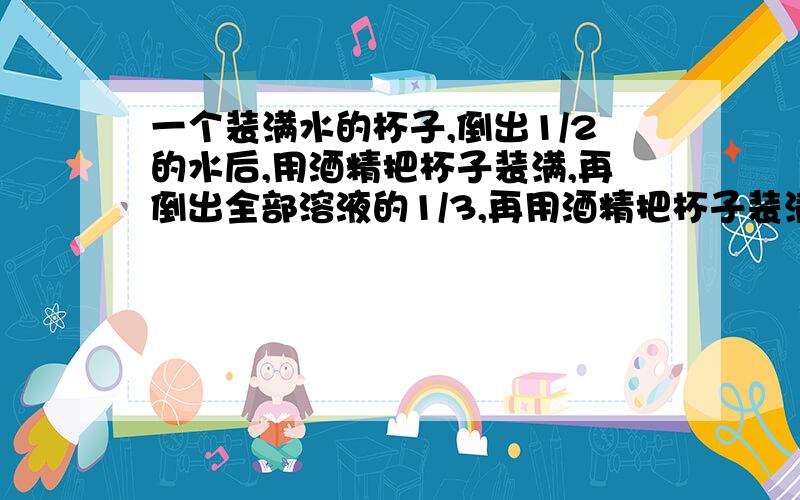 一个装满水的杯子,倒出1/2的水后,用酒精把杯子装满,再倒出全部溶液的1/3,再用酒精把杯子装满,再倒出全部溶液的1/4,再用酒精把杯子装满,这时杯子中的酒精占全部溶液的几分之几