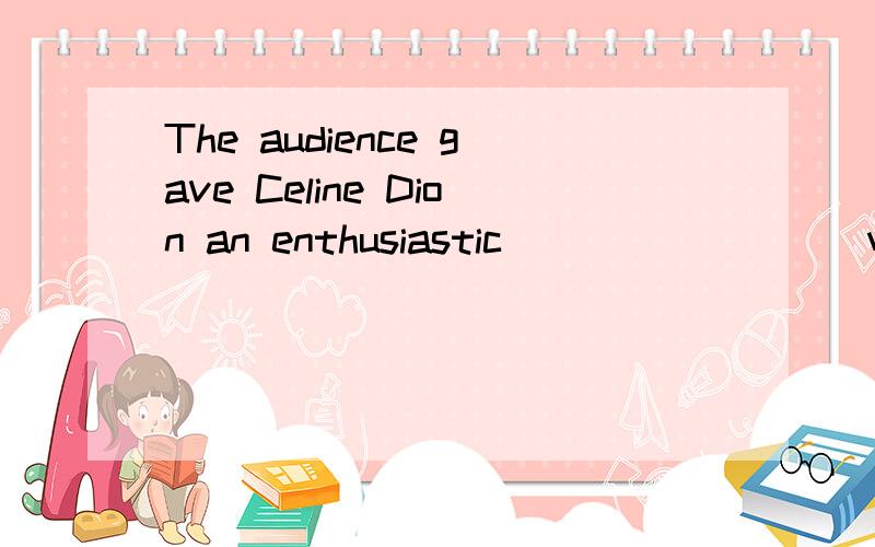 The audience gave Celine Dion an enthusiastic_________when she entered the music hall.A.receptionB.applauseC.clappingD.praise我想问为什么不选BorC啊= =