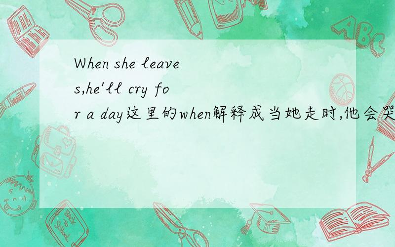 When she leaves,he'll cry for a day这里的when解释成当她走时,他会哭一天,还是解释成：要是她走了,他会哭一天