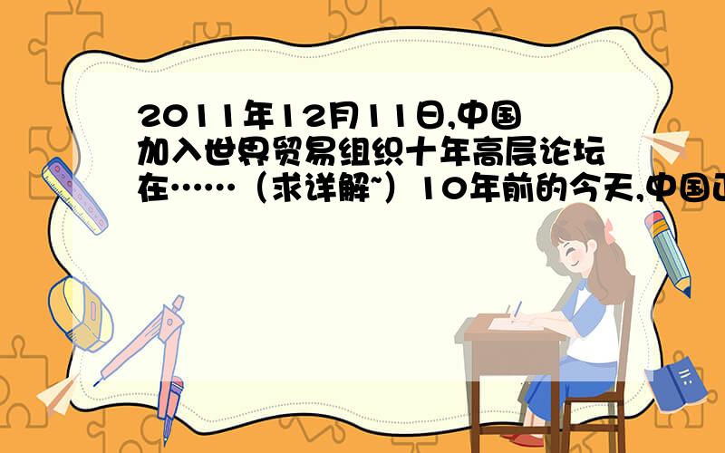 2011年12月11日,中国加入世界贸易组织十年高层论坛在……（求详解~）10年前的今天,中国正式成为世界贸易组织成员.中国关税总水平由15.3%降至9.8%,达到并超过了世界贸易组织对发展中国家的