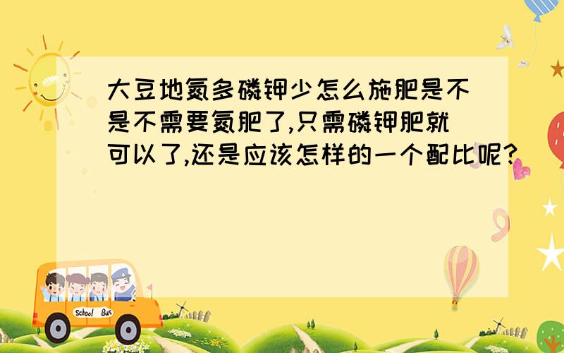 大豆地氮多磷钾少怎么施肥是不是不需要氮肥了,只需磷钾肥就可以了,还是应该怎样的一个配比呢?