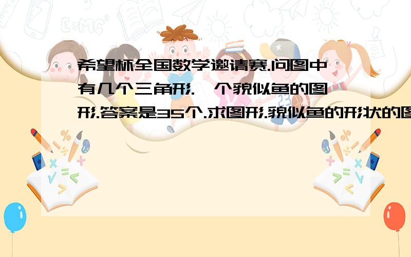 希望杯全国数学邀请赛.问图中有几个三角形.一个貌似鱼的图形.答案是35个.求图形.貌似鱼的形状的图形.当初怎么数都是33个.但是33这个数有点奇怪.要么30还是35比较正常.后来实在是数不出来