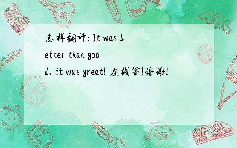 怎样翻译： It was better than good, it was great! 在线等!谢谢!