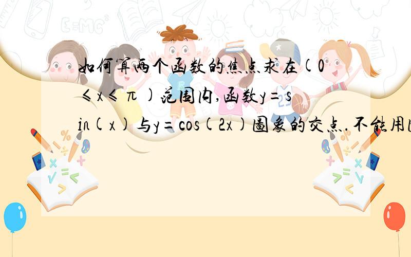 如何算两个函数的焦点求在(0≤x≤π)范围内,函数y=sin(x)与y=cos(2x)图象的交点.不能用图形计算器