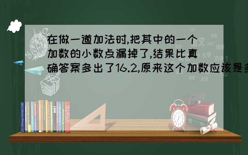 在做一道加法时,把其中的一个加数的小数点漏掉了,结果比真确答案多出了16.2,原来这个加数应该是多少?