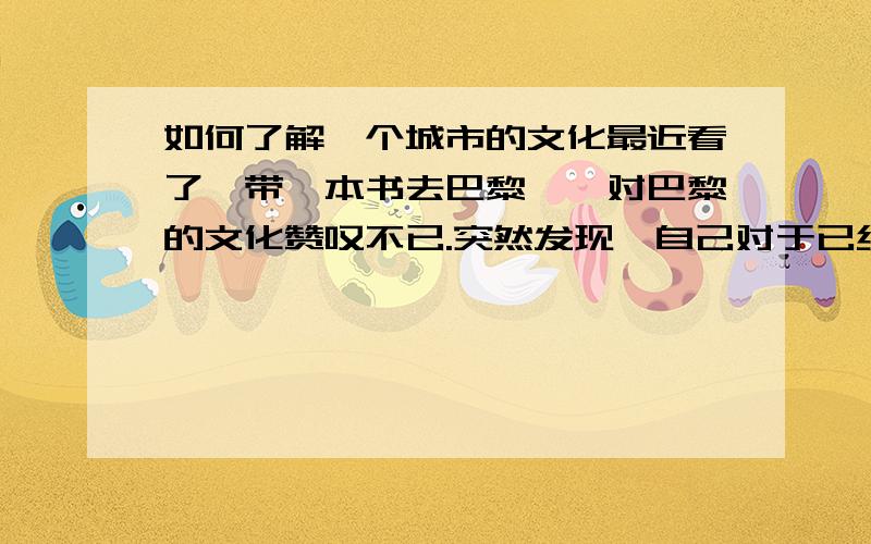 如何了解一个城市的文化最近看了《带一本书去巴黎》,对巴黎的文化赞叹不已.突然发现,自己对于已经居住了二十多年的重庆市,仍然不怎么了解…应该怎样去了解一座城市呢?或者其他方面?