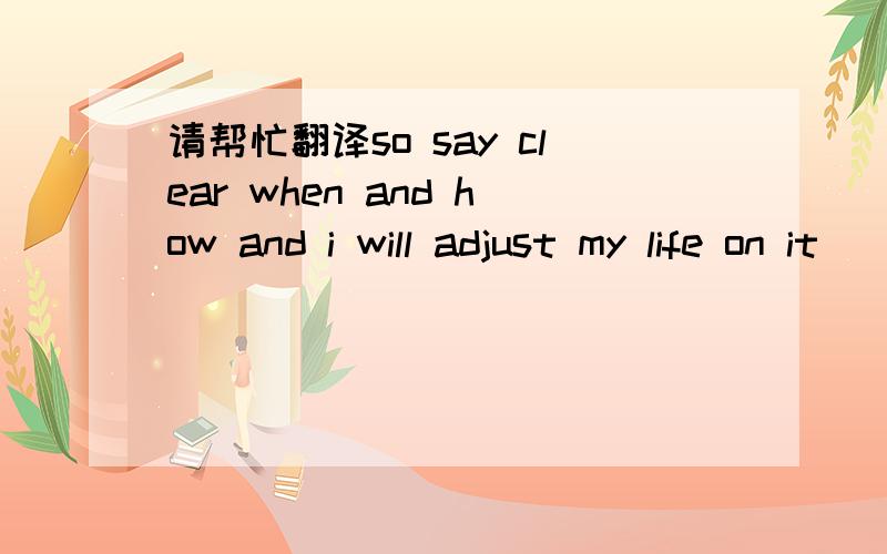 请帮忙翻译so say clear when and how and i will adjust my life on it