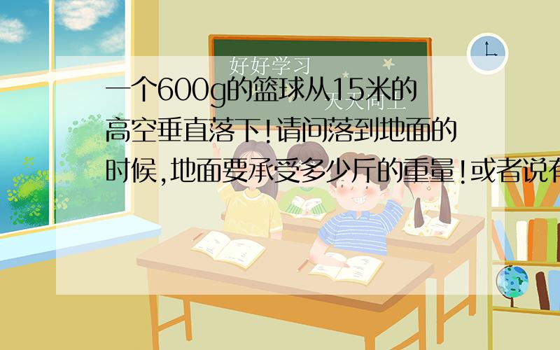 一个600g的篮球从15米的高空垂直落下!请问落到地面的时候,地面要承受多少斤的重量!或者说有个人在地面要接住球!需要受到多少斤的力量!