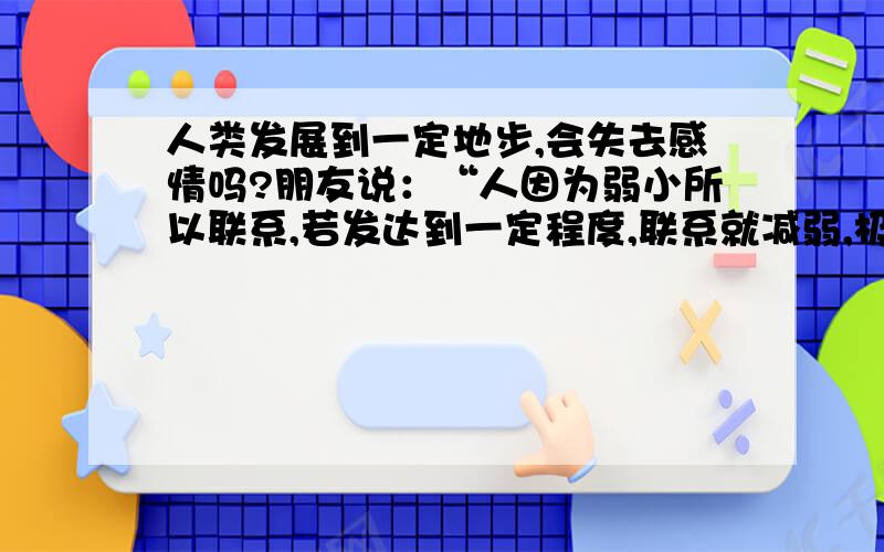 人类发展到一定地步,会失去感情吗?朋友说：“人因为弱小所以联系,若发达到一定程度,联系就减弱,极端情况就独立.”他的结论是,在极端情况下,人类最终会失去群居的特性,到时候就不再需