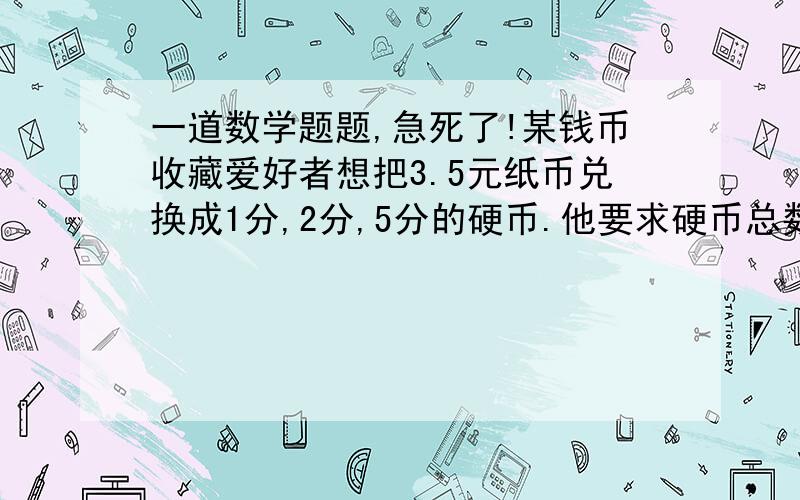 一道数学题题,急死了!某钱币收藏爱好者想把3.5元纸币兑换成1分,2分,5分的硬币.他要求硬币总数为150枚,且每种硬币不少于20枚,5分硬币要多于2分的硬币,请你根据此设计兑换方案.