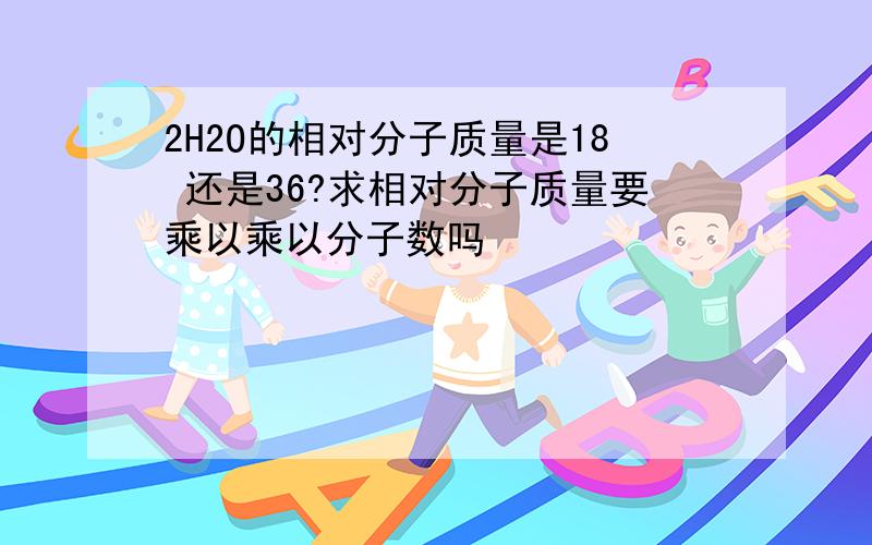 2H2O的相对分子质量是18 还是36?求相对分子质量要乘以乘以分子数吗