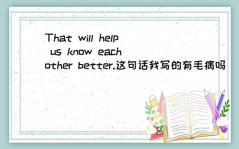 That will help us know each other better.这句话我写的有毛病吗