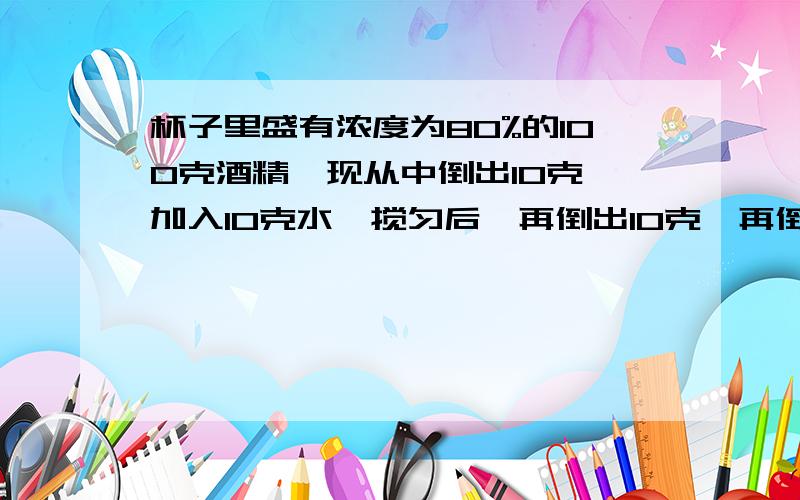 杯子里盛有浓度为80%的100克酒精,现从中倒出10克,加入10克水,搅匀后,再倒出10克,再倒入10克水,问此时纯酒精和水各有多少克?