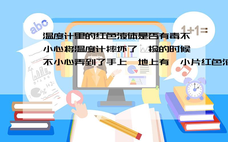 温度计里的红色液体是否有毒不小心将温度计摔坏了,捡的时候不小心弄到了手上,地上有一小片红色液体,不知是否有毒啊?还有一股味儿,倘若有毒怎么消毒啊?中间指示线条是红色的.