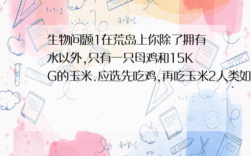 生物问题1在荒岛上你除了拥有水以外,只有一只母鸡和15KG的玉米.应选先吃鸡,再吃玉米2人类如果把秸秆当燃料烧掉就不能充分利用能量,而应该将秸秆喂牲畜,用牲畜粪制沼气,沼渣做肥料,对能