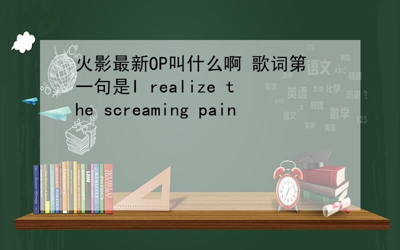 火影最新OP叫什么啊 歌词第一句是I realize the screaming pain