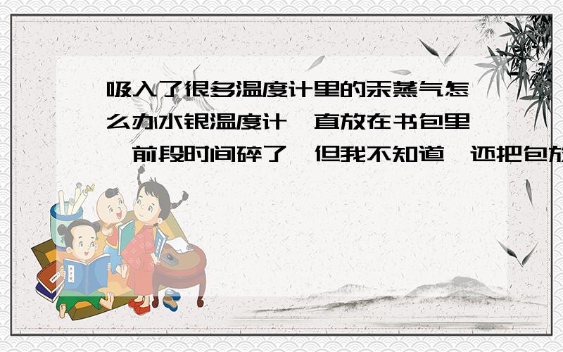 吸入了很多温度计里的汞蒸气怎么办水银温度计一直放在书包里,前段时间碎了,但我不知道,还把包放书桌上,趴在包上面睡觉,怪不得感觉那段时间老感觉无力,打球打一会就会头晕,人也一直迷