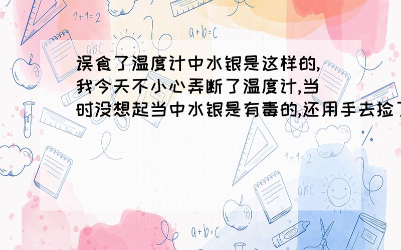 误食了温度计中水银是这样的,我今天不小心弄断了温度计,当时没想起当中水银是有毒的,还用手去捡了那些小银珠,后来一回家就看见家人在吃东西于是还没洗手就直接用手拿着吃,过后才想