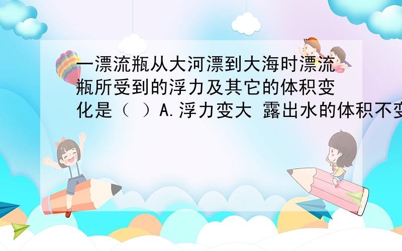 一漂流瓶从大河漂到大海时漂流瓶所受到的浮力及其它的体积变化是（ ）A.浮力变大 露出水的体积不变 B.浮力不变 露出水的体积变大C.浮力不变 露出水的体积变小 D.浮力变小 露出水的体积