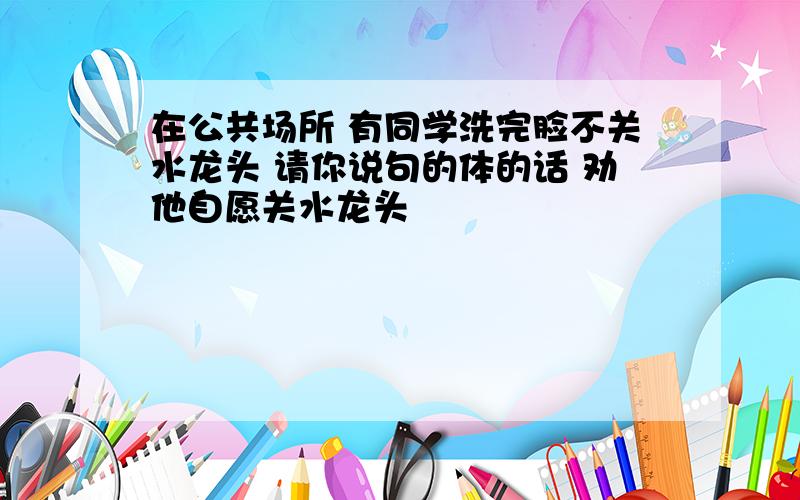 在公共场所 有同学洗完脸不关水龙头 请你说句的体的话 劝他自愿关水龙头