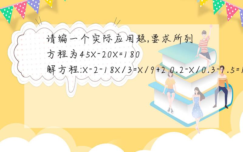 请编一个实际应用题,要求所列方程为45X-20X=180解方程:X-2-18X/3=X/9+2 0.2-X/0.3-1.5=1-3X/2.5 代数式18+X/3与X+1的值的和是23,求X的值