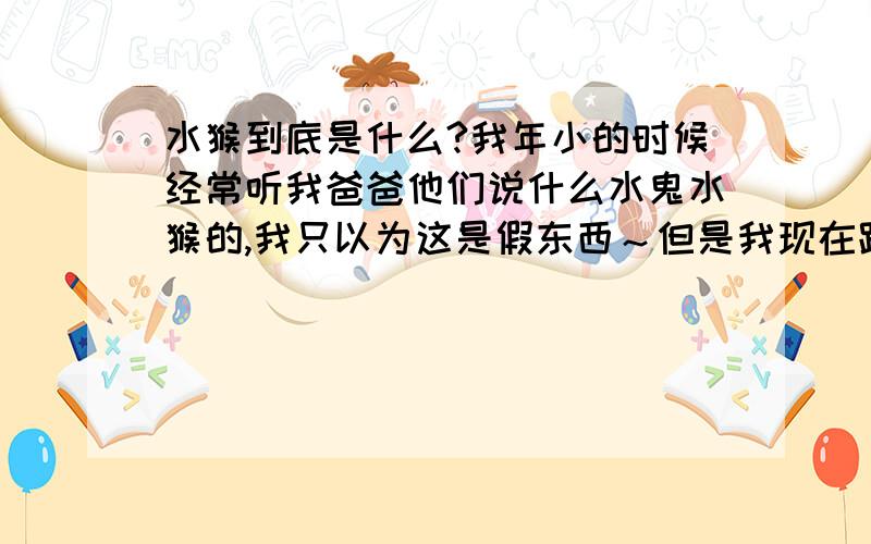 水猴到底是什么?我年小的时候经常听我爸爸他们说什么水鬼水猴的,我只以为这是假东西～但是我现在跟朋友说起水猴的事他们也说他们小时候也听过这些事,关于水猴的故事,什么传说我都已