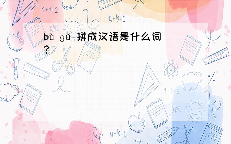 bù ɡǔ 拼成汉语是什么词?