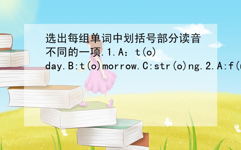 选出每组单词中划括号部分读音不同的一项.1.A：t(o)day.B:t(o)morrow.C:str(o)ng.2.A:f(u)nny.B:st(u)dent.C:m(u)sic.3.A:sl(ee)p.B:br(ea)d.C:j(ea)ns.4.A:t(a)ke.B:d(a)y.C:Wednesd(a)y.5.A:h(ou)se.B:t(ow)n.C:kn(ow).6.A:b(oo)k.B:r(oo)m.C:f(o