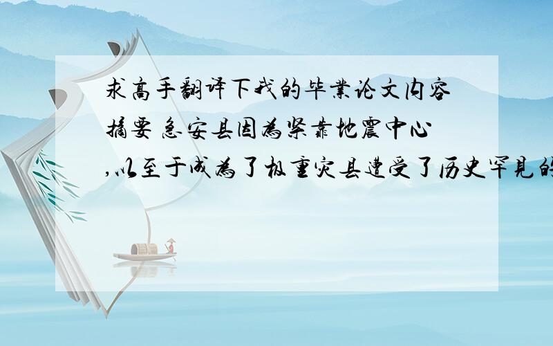 求高手翻译下我的毕业论文内容摘要 急安县因为紧靠地震中心,以至于成为了极重灾县遭受了历史罕见的灾害.地震灾害给刚进入起飞阶段的安县旅游业造成了巨大损失,这是一给安县的一个重