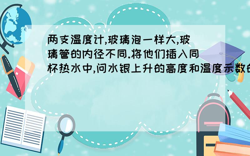 两支温度计,玻璃泡一样大,玻璃管的内径不同.将他们插入同杯热水中,问水银上升的高度和温度示数的情况A.内径细的升的高,它的温度示数大B.内径细的升的高,但温度示数一样C.内径粗的升的