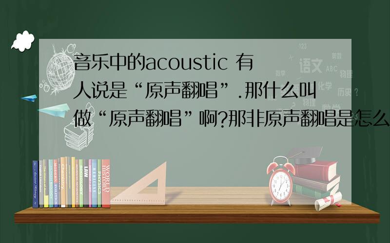 音乐中的acoustic 有人说是“原声翻唱”.那什么叫做“原声翻唱”啊?那非原声翻唱是怎么翻唱？