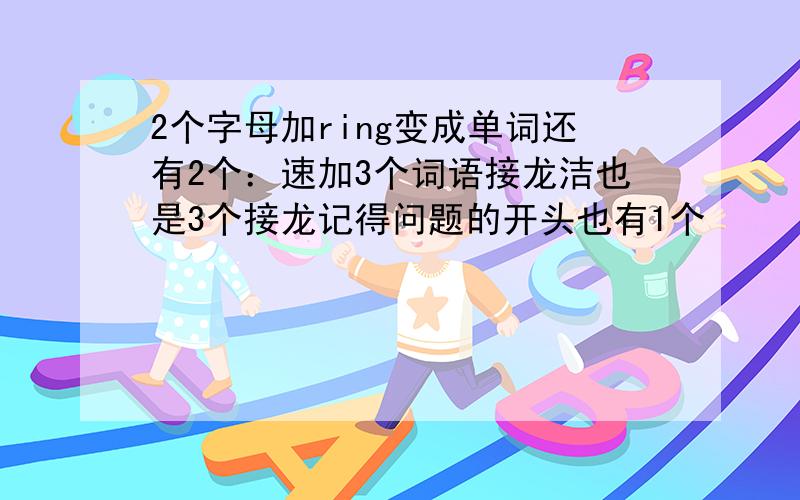 2个字母加ring变成单词还有2个：速加3个词语接龙洁也是3个接龙记得问题的开头也有1个