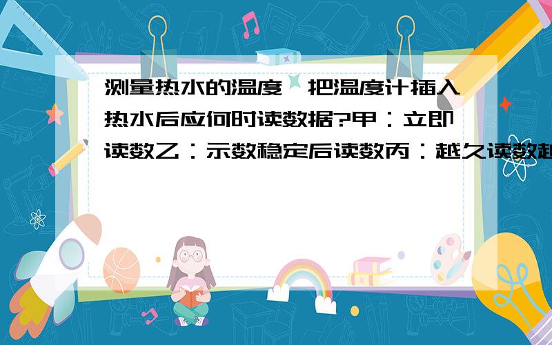 测量热水的温度,把温度计插入热水后应何时读数据?甲：立即读数乙：示数稳定后读数丙：越久读数越准确原因是什么?