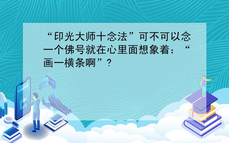 “印光大师十念法”可不可以念一个佛号就在心里面想象着：“画一横条啊”?