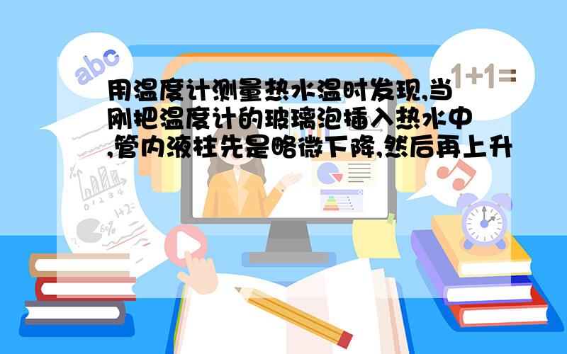 用温度计测量热水温时发现,当刚把温度计的玻璃泡插入热水中,管内液柱先是略微下降,然后再上升