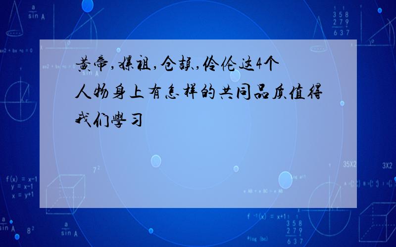 黄帝,嫘祖,仓颉,伶伦这4个人物身上有怎样的共同品质值得我们学习