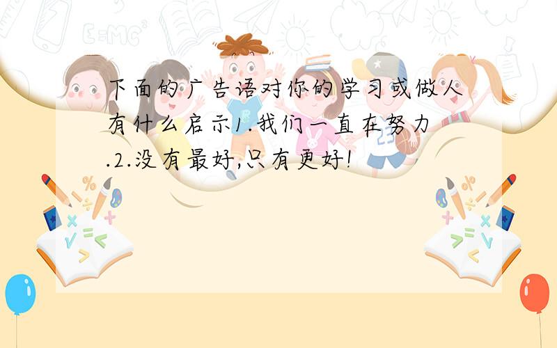 下面的广告语对你的学习或做人有什么启示1.我们一直在努力.2.没有最好,只有更好!