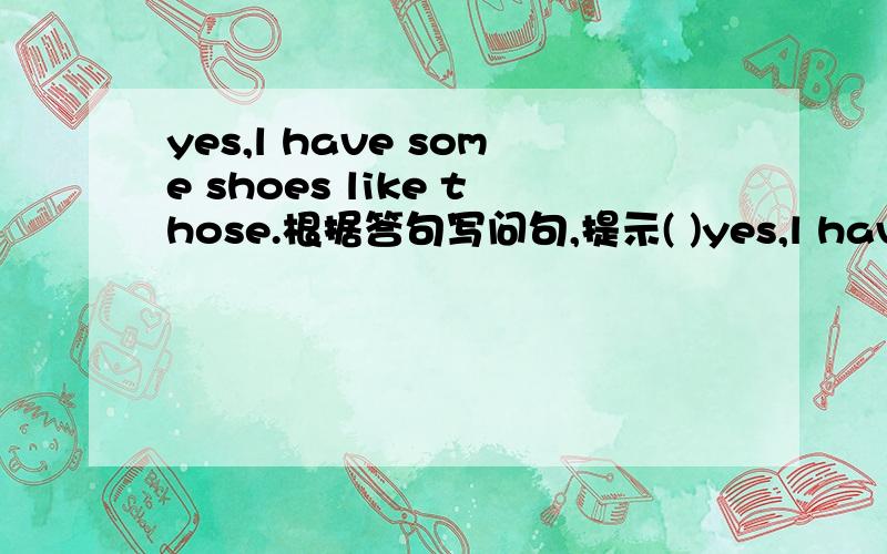 yes,l have some shoes like those.根据答句写问句,提示( )yes,l have some shoes like those.根据答句写问句,提示( )( )your ( )( ) ( )like these?