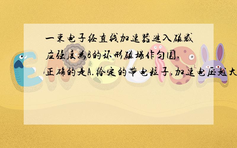 一束电子经直线加速器进入磁感应强度为B的环形磁场作匀圆,正确的是A.给定的带电粒子,加速电压越大,运动周期越小B.给定的带电粒子,不管加速电压多大,运动周期不变题错了，是正负离子经