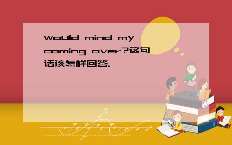 would mind my coming over?这句话该怎样回答.