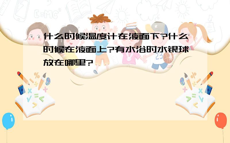 什么时候温度计在液面下?什么时候在液面上?有水浴时水银球放在哪里?