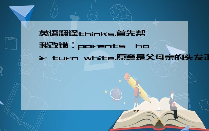 英语翻译thinks.首先帮我改错：parents`hair turn white.原意是父母亲的头发正在慢慢变白,它这句是时态不对吧.下面的帮我全部翻译出来：“make them feel angry”中的“angry”应改为“disappointed”.