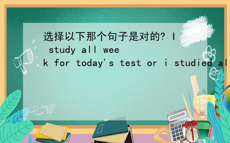 选择以下那个句子是对的? I study all week for today's test or i studied all weekI study all week for today's test or i studied all week for today's test?