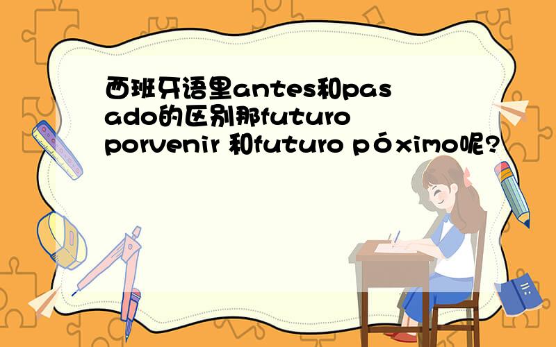 西班牙语里antes和pasado的区别那futuro porvenir 和futuro póximo呢?