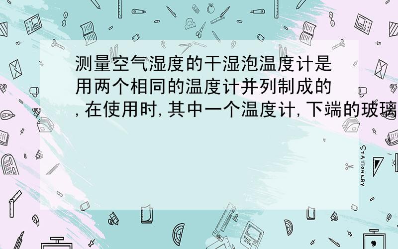 测量空气湿度的干湿泡温度计是用两个相同的温度计并列制成的,在使用时,其中一个温度计,下端的玻璃泡包着湿布因为水蒸发时要吸热,因此这个温度计的示数要比另一个的示数低,连个温度