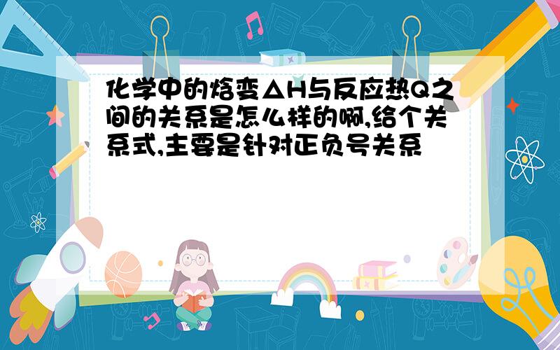 化学中的焓变△H与反应热Q之间的关系是怎么样的啊,给个关系式,主要是针对正负号关系