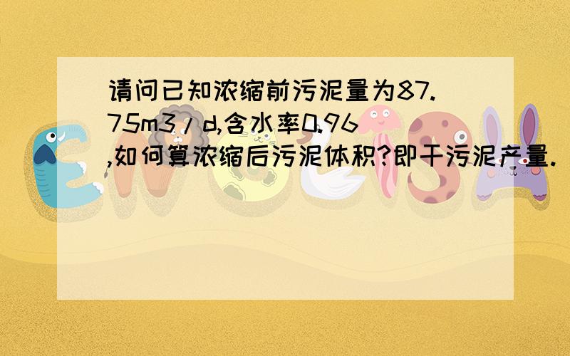 请问已知浓缩前污泥量为87.75m3/d,含水率0.96,如何算浓缩后污泥体积?即干污泥产量.