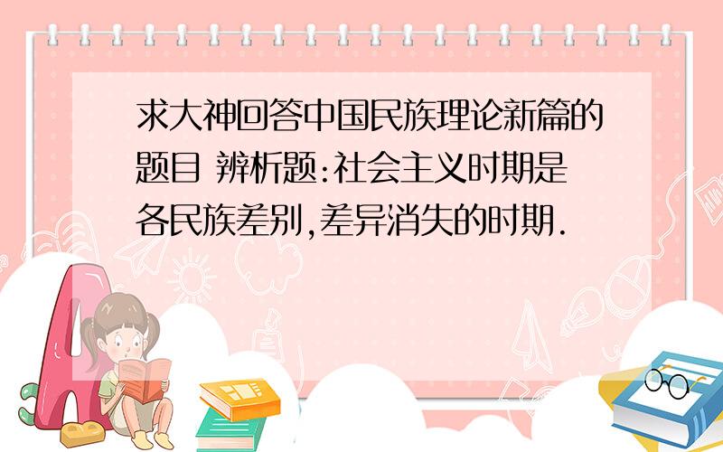 求大神回答中国民族理论新篇的题目 辨析题:社会主义时期是各民族差别,差异消失的时期.